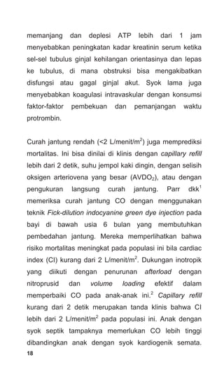 18
memanjang dan deplesi ATP lebih dari 1 jam
menyebabkan peningkatan kadar kreatinin serum ketika
sel-sel tubulus ginjal kehilangan orientasinya dan lepas
ke tubulus, di mana obstruksi bisa mengakibatkan
disfungsi atau gagal ginjal akut. Syok lama juga
menyebabkan koagulasi intravaskular dengan konsumsi
faktor-faktor pembekuan dan pemanjangan waktu
protrombin.
Curah jantung rendah (<2 L/menit/m2
) juga memprediksi
mortalitas. Ini bisa dinilai di klinis dengan capillary refill
lebih dari 2 detik, suhu jempol kaki dingin, dengan selisih
oksigen arteriovena yang besar (AVDO2), atau dengan
pengukuran langsung curah jantung. Parr dkk1
memeriksa curah jantung CO dengan menggunakan
teknik Fick-dilution indocyanine green dye injection pada
bayi di bawah usia 6 bulan yang membutuhkan
pembedahan jantung. Mereka memperlihatkan bahwa
risiko mortalitas meningkat pada populasi ini bila cardiac
index (CI) kurang dari 2 L/menit/m2
. Dukungan inotropik
yang diikuti dengan penurunan afterload dengan
nitroprusid dan volume loading efektif dalam
memperbaiki CO pada anak-anak ini.2
Capillary refill
kurang dari 2 detik merupakan tanda klinis bahwa CI
lebih dari 2 L/menit/m2
pada populasi ini. Anak dengan
syok septik tampaknya memerlukan CO lebih tinggi
dibandingkan anak dengan syok kardiogenik semata.
 