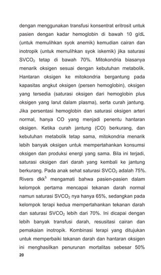 20
dengan menggunakan transfusi konsentrat eritrosit untuk
pasien dengan kadar hemoglobin di bawah 10 g/dL
(untuk memulihkan syok anemik) kemudian cairan dan
inotropik (untuk memulihkan syok iskemik) jika saturasi
SVCO2 tetap di bawah 70%. Mitokondria biasanya
menarik oksigen sesuai dengan kebutuhan metabolik.
Hantaran oksigen ke mitokondria bergantung pada
kapasitas angkut oksigen (persen hemoglobin), oksigen
yang tersedia (saturasi oksigen dari hemoglobin plus
oksigen yang larut dalam plasma), serta curah jantung.
Jika persentasi hemoglobin dan saturasi oksigen arteri
normal, hanya CO yang menjadi penentu hantaran
oksigen. Ketika curah jantung (CO) berkurang, dan
kebutuhan metabolik tetap sama, mitokondria menarik
lebih banyak oksigen untuk mempertahankan konsumsi
oksigen dan produksi energi yang sama. Bila ini terjadi,
saturasi oksigen dari darah yang kembali ke jantung
berkurang. Pada anak sehat saturasi SVCO2 adalah 75%.
Rivers dkk5
mengamati bahwa pasien-pasien dalam
kelompok pertama mencapai tekanan darah normal
namun saturasi SVCO2 nya hanya 65%, sedangkan pada
kelompok terapi kedua mempertahankan tekanan darah
dan saturasi SVCO2 lebih dari 70%. Ini dicapai dengan
lebih banyak transfusi darah, resusitasi cairan dan
pemakaian inotropik. Kombinasi terapi yang ditujukan
untuk memperbaiki tekanan darah dan hantaran oksigen
ini menghasilkan penurunan mortalitas sebesar 50%
 