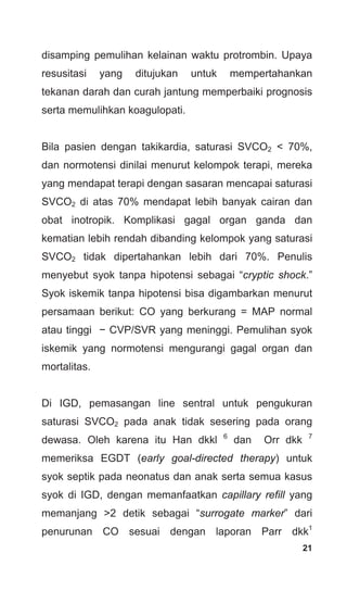 21
disamping pemulihan kelainan waktu protrombin. Upaya
resusitasi yang ditujukan untuk mempertahankan
tekanan darah dan curah jantung memperbaiki prognosis
serta memulihkan koagulopati.
Bila pasien dengan takikardia, saturasi SVCO2 < 70%,
dan normotensi dinilai menurut kelompok terapi, mereka
yang mendapat terapi dengan sasaran mencapai saturasi
SVCO2 di atas 70% mendapat lebih banyak cairan dan
obat inotropik. Komplikasi gagal organ ganda dan
kematian lebih rendah dibanding kelompok yang saturasi
SVCO2 tidak dipertahankan lebih dari 70%. Penulis
menyebut syok tanpa hipotensi sebagai “cryptic shock.”
Syok iskemik tanpa hipotensi bisa digambarkan menurut
persamaan berikut: CO yang berkurang = MAP normal
atau tinggi − CVP/SVR yang meninggi. Pemulihan syok
iskemik yang normotensi mengurangi gagal organ dan
mortalitas.
Di IGD, pemasangan line sentral untuk pengukuran
saturasi SVCO2 pada anak tidak sesering pada orang
dewasa. Oleh karena itu Han dkkl 6
dan Orr dkk 7
memeriksa EGDT (early goal-directed therapy) untuk
syok septik pada neonatus dan anak serta semua kasus
syok di IGD, dengan memanfaatkan capillary refill yang
memanjang >2 detik sebagai “surrogate marker” dari
penurunan CO sesuai dengan laporan Parr dkk1
 