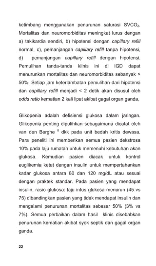 22
ketimbang menggunakan penurunan saturasi SVCO2.
Mortalitas dan neuromorbiditas meningkat lurus dengan
a) takikardia sendiri, b) hipotensi dengan capillary refill
normal, c), pemanjangan capillary refill tanpa hipotensi,
d) pemanjangan capillary refill dengan hipotensi.
Pemulihan tanda-tanda klinis ini di IGD dapat
menurunkan mortalitas dan neuromorbiditas sebanyak >
50%. Setiap jam keterlambatan pemulihan dari hipotensi
dan capillary refill menjadi < 2 detik akan disusul oleh
odds ratio kematian 2 kali lipat akibat gagal organ ganda.
Glikopenia adalah defisiensi glukosa dalam jaringan.
Glikopenia penting dipulihkan sebagaimana dicatat oleh
van den Berghe 8
dkk pada unit bedah kritis dewasa.
Para peneliti ini memberikan semua pasien dekstrosa
10% pada laju rumatan untuk memenuhi kebutuhan akan
glukosa. Kemudian pasien diacak untuk kontrol
euglikemia ketat dengan insulin untuk mempertahankan
kadar glukosa antara 80 dan 120 mg/dL atau sesuai
dengan praktek standar. Pada pasien yang mendapat
insulin, rasio glukosa: laju infus glukosa menurun (45 vs
75) dibandingkan pasien yang tidak mendapat insulin dan
mengalami penurunan mortalitas sebesar 50% (3% vs
7%). Semua perbaikan dalam hasil klinis disebabkan
penurunan kematian akibat syok septik dan gagal organ
ganda.
 