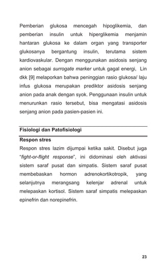 23
Pemberian glukosa mencegah hipoglikemia, dan
pemberian insulin untuk hiperglikemia menjamin
hantaran glukosa ke dalam organ yang transporter
glukosanya bergantung insulin, terutama sistem
kardiovaskular. Dengan menggunakan asidosis senjang
anion sebagai surrogate marker untuk gagal energi, Lin
dkk [9] melaporkan bahwa peninggian rasio glukosa/ laju
infus glukosa merupakan prediktor asidosis senjang
anion pada anak dengan syok. Penggunaan insulin untuk
menurunkan rasio tersebut, bisa mengatasi asidosis
senjang anion pada pasien-pasien ini.
Fisiologi dan Patofisiologi
Respon stres
Respon stres lazim dijumpai ketika sakit. Disebut juga
“fight-or-flight response”, ini didominasi oleh aktivasi
sistem saraf pusat dan simpatis. Sistem saraf pusat
membebaskan hormon adrenokortikotropik, yang
selanjutnya merangsang kelenjar adrenal untuk
melepaskan kortisol. Sistem saraf simpatis melepaskan
epinefrin dan norepinefrin.
 