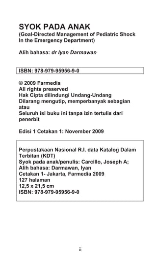 ii
SYOK PADA ANAK
(Goal-Directed Management of Pediatric Shock
In the Emergency Department)
Alih bahasa: dr Iyan Darmawan
ISBN: 978-979-95956-9-0
© 2009 Farmedia
All rights preserved
Hak Cipta dilindungi Undang-Undang
Dilarang mengutip, memperbanyak sebagian
atau
Seluruh isi buku ini tanpa izin tertulis dari
penerbit
Edisi 1 Cetakan 1: November 2009
Perpustakaan Nasional R.I. data Katalog Dalam
Terbitan (KDT)
Syok pada anak/penulis: Carcillo, Joseph A;
Alih bahasa: Darmawan, Iyan
Cetakan 1- Jakarta, Farmedia 2009
127 halaman
12,5 x 21,5 cm
ISBN: 978-979-95956-9-0
 