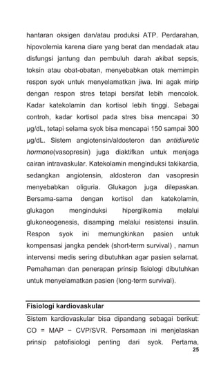 25
hantaran oksigen dan/atau produksi ATP. Perdarahan,
hipovolemia karena diare yang berat dan mendadak atau
disfungsi jantung dan pembuluh darah akibat sepsis,
toksin atau obat-obatan, menyebabkan otak memimpin
respon syok untuk menyelamatkan jiwa. Ini agak mirip
dengan respon stres tetapi bersifat lebih mencolok.
Kadar katekolamin dan kortisol lebih tinggi. Sebagai
controh, kadar kortisol pada stres bisa mencapai 30
μg/dL, tetapi selama syok bisa mencapai 150 sampai 300
μg/dL. Sistem angiotensin/aldosteron dan antidiuretic
hormone(vasopresin) juga diaktifkan untuk menjaga
cairan intravaskular. Katekolamin menginduksi takikardia,
sedangkan angiotensin, aldosteron dan vasopresin
menyebabkan oliguria. Glukagon juga dilepaskan.
Bersama-sama dengan kortisol dan katekolamin,
glukagon menginduksi hiperglikemia melalui
glukoneogenesis, disamping melalui resistensi insulin.
Respon syok ini memungkinkan pasien untuk
kompensasi jangka pendek (short-term survival) , namun
intervensi medis sering dibutuhkan agar pasien selamat.
Pemahaman dan penerapan prinsip fisiologi dibutuhkan
untuk menyelamatkan pasien (long-term survival).
Fisiologi kardiovaskular
Sistem kardiovaskular bisa dipandang sebagai berikut:
CO = MAP − CVP/SVR. Persamaan ini menjelaskan
prinsip patofisiologi penting dari syok. Pertama,
 