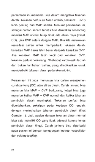 26
persamaan ini memandu kita dalam mengelola tekanan
darah. Tekanan perfusi (= Mean arterial pressure − CVP)
lebih penting dari MAP sendiri. Menurut persamaan ini,
sebagai contoh secara teoritis bisa dikatakan seseorang
memiliki MAP normal tetapi tidak ada aliran maju (misal,
CO), jika CVP setara dengan MAP. Bila kita melakukan
resusitasi cairan untuk memperbaiki tekanan darah,
kenaikan MAP harus lebih besar daripada kenaikan CVP.
Jika kenaikan MAP lebih kecil dari kenaikan CVP,
tekanan perfusi berkurang. Obat-obat kardiovaskular lah
dan bukan tambahan cairan, yang diindikasikan untuk
memperbaiki tekanan darah pada skenario ini.
Persamaan ini juga menuntun kita dalam manajemen
curah jantung (CO) atau aliran darah. Curah jantung bisa
menurun bila MAP − CVP berkurang, tetapi bisa juga
menurun ketika MAP − CVP normal dan ketika tahanan
pembuluh darah meningkat. Tekanan perfusi bisa
dipertahankan, sekalipun pada keadaan CO rendah,
dengan meningkatkan tahanan pembuluh darah (lihat
Gambar 1). Jadi, pasien dengan tekanan darah normal
bisa saja memiliki CO yang tidak adekuat karena tonus
pembuluh darah tinggi. Curah jantung bisa diperbaiki
pada pasien ini dengan penggunaan inotrop, vasodilator
dan volume loading.
 