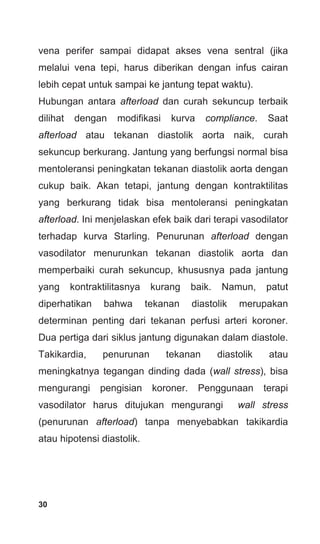 30
vena perifer sampai didapat akses vena sentral (jika
melalui vena tepi, harus diberikan dengan infus cairan
lebih cepat untuk sampai ke jantung tepat waktu).
Hubungan antara afterload dan curah sekuncup terbaik
dilihat dengan modifikasi kurva compliance. Saat
afterload atau tekanan diastolik aorta naik, curah
sekuncup berkurang. Jantung yang berfungsi normal bisa
mentoleransi peningkatan tekanan diastolik aorta dengan
cukup baik. Akan tetapi, jantung dengan kontraktilitas
yang berkurang tidak bisa mentoleransi peningkatan
afterload. Ini menjelaskan efek baik dari terapi vasodilator
terhadap kurva Starling. Penurunan afterload dengan
vasodilator menurunkan tekanan diastolik aorta dan
memperbaiki curah sekuncup, khususnya pada jantung
yang kontraktilitasnya kurang baik. Namun, patut
diperhatikan bahwa tekanan diastolik merupakan
determinan penting dari tekanan perfusi arteri koroner.
Dua pertiga dari siklus jantung digunakan dalam diastole.
Takikardia, penurunan tekanan diastolik atau
meningkatnya tegangan dinding dada (wall stress), bisa
mengurangi pengisian koroner. Penggunaan terapi
vasodilator harus ditujukan mengurangi wall stress
(penurunan afterload) tanpa menyebabkan takikardia
atau hipotensi diastolik.
 