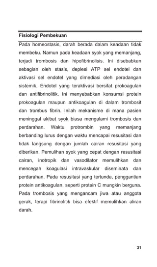 31
Fisiologi Pembekuan
Pada homeostasis, darah berada dalam keadaan tidak
membeku. Namun pada keadaan syok yang memanjang,
terjadi trombosis dan hipofibrinolisis. Ini disebabkan
sebagian oleh stasis, deplesi ATP sel endotel dan
aktivasi sel endotel yang dimediasi oleh peradangan
sistemik. Endotel yang teraktivasi bersifat prokoagulan
dan antifibrinolitik. Ini menyebabkan konsumsi protein
prokoagulan maupun antikoagulan di dalam trombosit
dan trombus fibrin. Inilah mekanisme di mana pasien
meninggal akibat syok biasa mengalami trombosis dan
perdarahan. Waktu protrombin yang memanjang
berbanding lurus dengan waktu mencapai resusitasi dan
tidak langsung dengan jumlah cairan resusitasi yang
diberikan. Pemulihan syok yang cepat dengan resusitasi
cairan, inotropik dan vasodilator memulihkan dan
mencegah koagulasi intravaskular diseminata dan
perdarahan. Pada resusitasi yang tertunda, penggantian
protein antikoagulan, seperti protein C mungkin berguna.
Pada trombosis yang mengancam jiwa atau anggota
gerak, terapi fibrinolitik bisa efektif memulihkan aliran
darah.
 