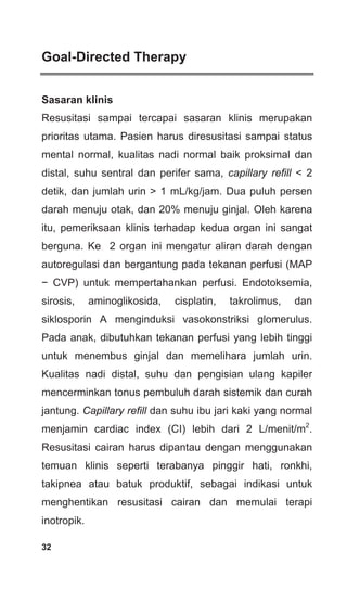 32
Goal-Directed Therapy
Sasaran klinis
Resusitasi sampai tercapai sasaran klinis merupakan
prioritas utama. Pasien harus diresusitasi sampai status
mental normal, kualitas nadi normal baik proksimal dan
distal, suhu sentral dan perifer sama, capillary refill < 2
detik, dan jumlah urin > 1 mL/kg/jam. Dua puluh persen
darah menuju otak, dan 20% menuju ginjal. Oleh karena
itu, pemeriksaan klinis terhadap kedua organ ini sangat
berguna. Ke 2 organ ini mengatur aliran darah dengan
autoregulasi dan bergantung pada tekanan perfusi (MAP
− CVP) untuk mempertahankan perfusi. Endotoksemia,
sirosis, aminoglikosida, cisplatin, takrolimus, dan
siklosporin A menginduksi vasokonstriksi glomerulus.
Pada anak, dibutuhkan tekanan perfusi yang lebih tinggi
untuk menembus ginjal dan memelihara jumlah urin.
Kualitas nadi distal, suhu dan pengisian ulang kapiler
mencerminkan tonus pembuluh darah sistemik dan curah
jantung. Capillary refill dan suhu ibu jari kaki yang normal
menjamin cardiac index (CI) lebih dari 2 L/menit/m2
.
Resusitasi cairan harus dipantau dengan menggunakan
temuan klinis seperti terabanya pinggir hati, ronkhi,
takipnea atau batuk produktif, sebagai indikasi untuk
menghentikan resusitasi cairan dan memulai terapi
inotropik.
 