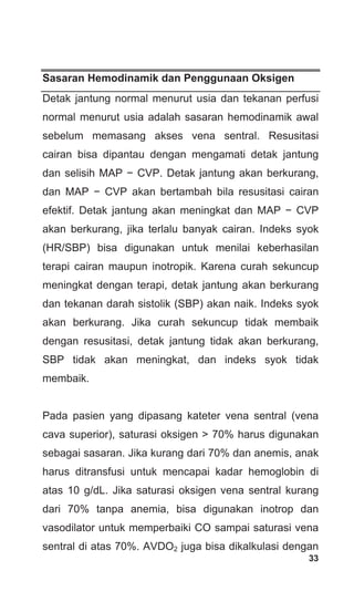 33
Sasaran Hemodinamik dan Penggunaan Oksigen
Detak jantung normal menurut usia dan tekanan perfusi
normal menurut usia adalah sasaran hemodinamik awal
sebelum memasang akses vena sentral. Resusitasi
cairan bisa dipantau dengan mengamati detak jantung
dan selisih MAP − CVP. Detak jantung akan berkurang,
dan MAP − CVP akan bertambah bila resusitasi cairan
efektif. Detak jantung akan meningkat dan MAP − CVP
akan berkurang, jika terlalu banyak cairan. Indeks syok
(HR/SBP) bisa digunakan untuk menilai keberhasilan
terapi cairan maupun inotropik. Karena curah sekuncup
meningkat dengan terapi, detak jantung akan berkurang
dan tekanan darah sistolik (SBP) akan naik. Indeks syok
akan berkurang. Jika curah sekuncup tidak membaik
dengan resusitasi, detak jantung tidak akan berkurang,
SBP tidak akan meningkat, dan indeks syok tidak
membaik.
Pada pasien yang dipasang kateter vena sentral (vena
cava superior), saturasi oksigen > 70% harus digunakan
sebagai sasaran. Jika kurang dari 70% dan anemis, anak
harus ditransfusi untuk mencapai kadar hemoglobin di
atas 10 g/dL. Jika saturasi oksigen vena sentral kurang
dari 70% tanpa anemia, bisa digunakan inotrop dan
vasodilator untuk memperbaiki CO sampai saturasi vena
sentral di atas 70%. AVDO2 juga bisa dikalkulasi dengan
 