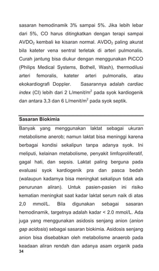 34
sasaran hemodinamik 3% sampai 5%. Jika lebih lebar
dari 5%, CO harus ditingkatkan dengan terapi sampai
AVDO2 kembali ke kisaran normal. AVDO2 paling akurat
bila kateter vena sentral terletak di arteri pulmonalis.
Curah jantung bisa diukur dengan menggunakan PiCCO
(Philips Medical Systems, Bothell, Wash), thermodilusi
arteri femoralis, kateter arteri pulmonalis, atau
ekokardiografi Doppler. Sasarannya adalah cardiac
index (CI) lebih dari 2 L/menit/m2
pada syok kardiogenik
dan antara 3,3 dan 6 L/menit/m2
pada syok septik.
Sasaran Biokimia
Banyak yang menggunakan laktat sebagai ukuran
metabolisme anerob; namun laktat bisa meninggi karena
berbagai kondisi sekalipun tanpa adanya syok. Ini
meliputi, kelainan metabolisme, penyakit limfoproliferatif,
gagal hati, dan sepsis. Laktat paling berguna pada
evaluasi syok kardiogenik pra dan pasca bedah
(walaupun kadarnya bisa meningkat sekalipun tidak ada
penurunan aliran). Untuk pasien-pasien ini risiko
kematian meningkat saat kadar laktat serum naik di atas
2,0 mmol/L. Bila digunakan sebagai sasaran
hemodinamik, targetnya adalah kadar < 2.0 mmol/L. Ada
juga yang menggunakan asidosis senjang anion (anion
gap acidosis) sebagai sasaran biokimia. Asidosis senjang
anion bisa disebabkan oleh metabolisme anaerob pada
keadaan aliran rendah dan adanya asam organik pada
 
