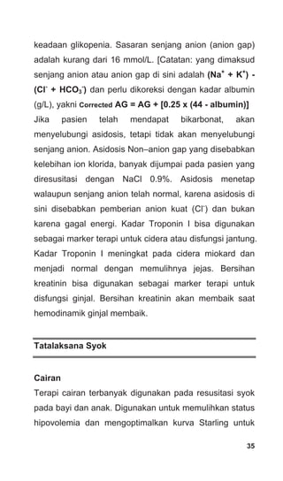 35
keadaan glikopenia. Sasaran senjang anion (anion gap)
adalah kurang dari 16 mmol/L. [Catatan: yang dimaksud
senjang anion atau anion gap di sini adalah (Na+
+ K+
) -
(Cl-
+ HCO3
-
) dan perlu dikoreksi dengan kadar albumin
(g/L), yakni Corrected AG = AG + [0.25 x (44 - albumin)]
Jika pasien telah mendapat bikarbonat, akan
menyelubungi asidosis, tetapi tidak akan menyelubungi
senjang anion. Asidosis Non–anion gap yang disebabkan
kelebihan ion klorida, banyak dijumpai pada pasien yang
diresusitasi dengan NaCl 0.9%. Asidosis menetap
walaupun senjang anion telah normal, karena asidosis di
sini disebabkan pemberian anion kuat (Cl-
) dan bukan
karena gagal energi. Kadar Troponin I bisa digunakan
sebagai marker terapi untuk cidera atau disfungsi jantung.
Kadar Troponin I meningkat pada cidera miokard dan
menjadi normal dengan memulihnya jejas. Bersihan
kreatinin bisa digunakan sebagai marker terapi untuk
disfungsi ginjal. Bersihan kreatinin akan membaik saat
hemodinamik ginjal membaik.
Tatalaksana Syok
Cairan
Terapi cairan terbanyak digunakan pada resusitasi syok
pada bayi dan anak. Digunakan untuk memulihkan status
hipovolemia dan mengoptimalkan kurva Starling untuk
 