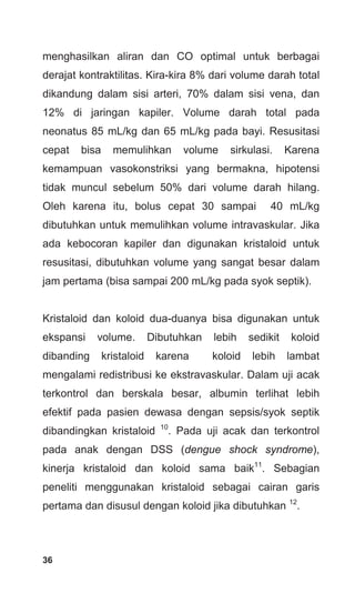 36
menghasilkan aliran dan CO optimal untuk berbagai
derajat kontraktilitas. Kira-kira 8% dari volume darah total
dikandung dalam sisi arteri, 70% dalam sisi vena, dan
12% di jaringan kapiler. Volume darah total pada
neonatus 85 mL/kg dan 65 mL/kg pada bayi. Resusitasi
cepat bisa memulihkan volume sirkulasi. Karena
kemampuan vasokonstriksi yang bermakna, hipotensi
tidak muncul sebelum 50% dari volume darah hilang.
Oleh karena itu, bolus cepat 30 sampai 40 mL/kg
dibutuhkan untuk memulihkan volume intravaskular. Jika
ada kebocoran kapiler dan digunakan kristaloid untuk
resusitasi, dibutuhkan volume yang sangat besar dalam
jam pertama (bisa sampai 200 mL/kg pada syok septik).
Kristaloid dan koloid dua-duanya bisa digunakan untuk
ekspansi volume. Dibutuhkan lebih sedikit koloid
dibanding kristaloid karena koloid lebih lambat
mengalami redistribusi ke ekstravaskular. Dalam uji acak
terkontrol dan berskala besar, albumin terlihat lebih
efektif pada pasien dewasa dengan sepsis/syok septik
dibandingkan kristaloid 10
. Pada uji acak dan terkontrol
pada anak dengan DSS (dengue shock syndrome),
kinerja kristaloid dan koloid sama baik11
. Sebagian
peneliti menggunakan kristaloid sebagai cairan garis
pertama dan disusul dengan koloid jika dibutuhkan 12
.
 