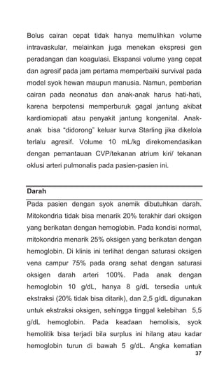 37
Bolus cairan cepat tidak hanya memulihkan volume
intravaskular, melainkan juga menekan ekspresi gen
peradangan dan koagulasi. Ekspansi volume yang cepat
dan agresif pada jam pertama memperbaiki survival pada
model syok hewan maupun manusia. Namun, pemberian
cairan pada neonatus dan anak-anak harus hati-hati,
karena berpotensi memperburuk gagal jantung akibat
kardiomiopati atau penyakit jantung kongenital. Anak-
anak bisa “didorong” keluar kurva Starling jika dikelola
terlalu agresif. Volume 10 mL/kg direkomendasikan
dengan pemantauan CVP/tekanan atrium kiri/ tekanan
oklusi arteri pulmonalis pada pasien-pasien ini.
Darah
Pada pasien dengan syok anemik dibutuhkan darah.
Mitokondria tidak bisa menarik 20% terakhir dari oksigen
yang berikatan dengan hemoglobin. Pada kondisi normal,
mitokondria menarik 25% oksigen yang berikatan dengan
hemoglobin. Di klinis ini terlihat dengan saturasi oksigen
vena campur 75% pada orang sehat dengan saturasi
oksigen darah arteri 100%. Pada anak dengan
hemoglobin 10 g/dL, hanya 8 g/dL tersedia untuk
ekstraksi (20% tidak bisa ditarik), dan 2,5 g/dL digunakan
untuk ekstraksi oksigen, sehingga tinggal kelebihan 5,5
g/dL hemoglobin. Pada keadaan hemolisis, syok
hemolitik bisa terjadi bila surplus ini hilang atau kadar
hemoglobin turun di bawah 5 g/dL. Angka kematian
 