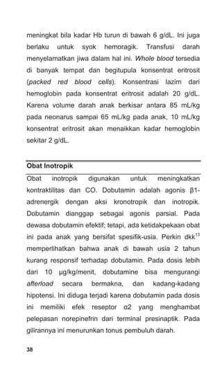 38
meningkat bila kadar Hb turun di bawah 6 g/dL. Ini juga
berlaku untuk syok hemoragik. Transfusi darah
menyelamatkan jiwa dalam hal ini. Whole blood tersedia
di banyak tempat dan begitupula konsentrat eritrosit
(packed red blood cells). Konsentrasi lazim dari
hemoglobin pada konsentrat eritrosit adalah 20 g/dL.
Karena volume darah anak berkisar antara 85 mL/kg
pada neonarus sampai 65 mL/kg pada anak, 10 mL/kg
konsentrat eritrosit akan menaikkan kadar hemoglobin
sekitar 2 g/dL.
Obat Inotropik
Obat inotropik digunakan untuk meningkatkan
kontraktilitas dan CO. Dobutamin adalah agonis β1-
adrenergik dengan aksi kronotropik dan inotropik.
Dobutamin dianggap sebagai agonis parsial. Pada
dewasa dobutamin efektif; tetapi, ada ketidakpekaan obat
ini pada anak yang bersifat spesifik-usia. Perkin dkk13
memperlihatkan bahwa anak di bawah usia 2 tahun
kurang responsif terhadap dobutamin. Pada dosis lebih
dari 10 μg/kg/menit, dobutamine bisa mengurangi
afterload secara bermakna, dan kadang-kadang
hipotensi. Ini diduga terjadi karena dobutamin pada dosis
ini memiliki efek reseptor α2 yang menghambat
pelepasan norepinefrin dari terminal presinaptik. Pada
gilirannya ini menurunkan tonus pembuluh darah.
 