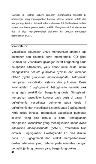 40
Gambar 3. Inotrop seperti epinefrin merangsang reseptor β-
adrenergik, yang meningkatkan kalsium intrasel selama sistole dan
mengurangi kalsium intrasel selama diastole. Ini diselesaikan melalui
sistem pembawa pesan kedua, cAMP. Penghambat fosfodiesterase
tipe III bisa memprotensiasi efek-efek ini dengan mencegah
pemecahan cAMP.
Vasodilator
Vasodilator digunakan untuk menurunkan tahanan tepi
pulmoner dan sistemik serta memperbaiki CO (lihat
Gambar 4). Vasodilator golongan nitrat bergantung pada
pelepasan nitrosothiol, yaitu donor nitric oxide, untuk
mengaktifkan soluble guanylate cyclase dan melepas
cGMP (cyclic guanosine monophosphate). Nitroprusid
merupakan vasodilator sistemik dan pulmoner. Dosis
awal adalah 1 μg/kg/menit. Nitrogliserin memiliki efek
yang agak selektif dan bergantung dosis. Nitrogliserin
merupakan vasodilator koroner pada dosis di bawah 1
μg/kg/menit, vasodilator pulmoner pada dosis 1
μg/kg/menit, dan vasodilator sistemik pada 3 μg/kg/menit.
Nitric oxide inhalasi merupakan vasodilator pulmoner
selektif, yang bisa dimulai 5 ppm. Prostaglandin
merupakan vasodilator yang meningkatkan kadar cyclic
adenosine monophosphate (cAMP). Prostasiklin bisa
dimulai 3 ng/kg/menit. Prostaglandin E1 bisa dimulai
pada 0,1 μg/kg/menit dan efektif mempertahankan
duktus arteriosus yang terbuka pada neonatus dengan
penyakit jantung bawaan yang bergantung duktus .
 