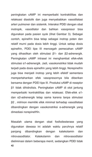 42
peningkatan cAMP ini memperbaiki kontraktilitas dan
relaksasi diastolik dan juga menyebabkan vasodilatasi
arteri pulmoner dan sistemik. Interaksi PDEI dengan obat
inotropik, vasodilator dan bahkan vasopresor bisa
digunakan pada pasien syok (lihat Gambar 3). Sebagai
contoh, epinefrin bisa tetap sebagai inotrop poten dan
relatif murni pada dosis lebih tinggi. Untuk setiap dosis
epinefrin, PDEI tipe III mencegah pemecahan cAMP
yang dihasilkan oleh stimulasi β1- dan β2-adrenergik.
Peningkatan cAMP intrasel ini menghambat efek-efek
stimulasi α1-adrenergik. Jadi, vasokonstriksi tidak mudah
terjadi pada dosis epinefrin yang lebih tinggi. Norepinefrin
juga bisa menjadi inotrop yang lebih efektif sementara
mempertahankan efek vasopresornya bila diberikan
bersama dengan PDEI tipe III. Produksi cAMP di reseptor
β1 tidak dihidrolisis. Peningkatan cAMP di otot jantung
memperbaiki kontraktilitas dan relaksasi. Efek-efek α1-
dan α2-adrenergik tetap sama karena tanpa stimulasi
β2 , milrinon memiliki efek minimal terhadap vasodilatasi
dibandingkan dengan vasokonstriksi α-adrenergik yang
dimediasi norepinefrfin.
Masalah utama dengan obat fosfodiesterase yang
digunakan dewasa ini adalah waktu paruhnya relatif
panjang dibandingkan dengan katekolamin dan
nitrovasodilator. Katekolamin dan nitrovasodilator
dieliminasi dalam beberapa menit, sedangkan PDEI tidak
 