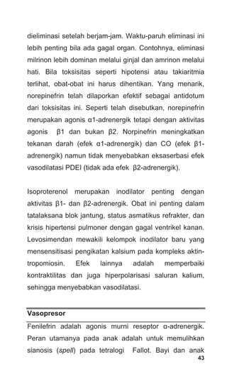 43
dieliminasi setelah berjam-jam. Waktu-paruh eliminasi ini
lebih penting bila ada gagal organ. Contohnya, eliminasi
milrinon lebih dominan melalui ginjal dan amrinon melalui
hati. Bila toksisitas seperti hipotensi atau takiaritmia
terlihat, obat-obat ini harus dihentikan. Yang menarik,
norepinefrin telah dilaporkan efektif sebagai antidotum
dari toksisitas ini. Seperti telah disebutkan, norepinefrin
merupakan agonis α1-adrenergik tetapi dengan aktivitas
agonis β1 dan bukan β2. Norpinefrin meningkatkan
tekanan darah (efek α1-adrenergik) dan CO (efek β1-
adrenergik) namun tidak menyebabkan eksaserbasi efek
vasodilatasi PDEI (tidak ada efek β2-adrenergik).
Isoproterenol merupakan inodilator penting dengan
aktivitas β1- dan β2-adrenergik. Obat ini penting dalam
tatalaksana blok jantung, status asmatikus refrakter, dan
krisis hipertensi pulmoner dengan gagal ventrikel kanan.
Levosimendan mewakili kelompok inodilator baru yang
mensensitisasi pengikatan kalsium pada kompleks aktin-
tropomiosin. Efek lainnya adalah memperbaiki
kontraktilitas dan juga hiperpolarisasi saluran kalium,
sehingga menyebabkan vasodilatasi.
Vasopresor
Fenilefrin adalah agonis murni reseptor α-adrenergik.
Peran utamanya pada anak adalah untuk memulihkan
sianosis (spell) pada tetralogi Fallot. Bayi dan anak
 
