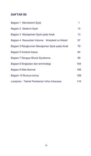iv
DAFTAR ISI
Bagian 1 Memahami Syok 1
Bagian 2 Stadium Syok 10
Bagian 3 Manajemen Syok pada Anak 13
Bagian 4 Resusitasi Volume: Kristaloid vs Koloid 57
Bagian 5 Rangkuman Manajemen Syok pada Anak 79
Bagian 6 Ilustrasi kasus 84
Bagian 7 Dengue Shock Syndrome 99
Bagian 8 Singkatan dan terminologi 104
Bagian 9 Nilai Normal 106
Bagian 10 Rumus-rumus 108
Lampiran : Teknik Pemberian Infus Intraosea 110
 