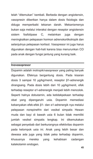 45
telah “ditemukan” kembali. Berbeda dengan angiotensin,
vasopresin diberikan hanya dalam dosis fisiologis dan
diduga memperbaiki tekanan darah. Mekanismenya
bukan saja melalui interaksi dengan reseptor angiotensin
sistem fosfolipase C, melainkan juga dengan
meningkatkan pelepasan hormon adrenokortikotropik dan
selanjutnya pelepasan kortisol. Vasopresor ini juga harus
digunakan dengan hati-hati karena bisa menurunkan CO
pada anak dengan fungsi jantung yang kurang baik.
Inovasopresor
Dopamin adalah inotropik/vasopresor yang paling banyak
digunakan. Efeknya bergantung dosis. Pada kisaran
dosis 3 sampai 10 μg/kg/menit, reseptor β1-adrenergik
dirangsang. Pada dosis lebih dari 10 μg/kg/menit, efek
terhadap reseptor α1-adrenergik menjadi lebih mencolok.
Seperti halnya dobutamin, ada ketidakpekaan terhadap
obat yang dipengaruhi usia. Dopamin memediasi
kebanyakan efek-efek β1- dan α1-adrenergik nya melalui
pelepasan norepinefrin dari vesikel simpatis Hewan
muda dan bayi di bawah usia 6 bulan tidak memiliki
jumlah vesikel simpatis lengkap. Ini dikemukakan
sebagai penyebab dari berkurangnya efektivitas dopamin
pada kelompok usia ini. Anak yang lebih besar dan
dewasa ada juga yang tidak peka terhadap dopamin,
khususnya mereka yang kehabisan cadangan
katekolamin endogen.
 