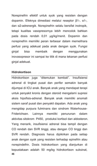 46
Norepinefrin efektif untuk syok yang resisten dengan
dopamin. Efeknya dimediasi melalui reseptor β1-, α1-,
dan α2-adrenergik. Norepinefrin selalu bersifat inotropik,
tetapi kualitas vasopresornya lebih mencolok bahkan
pada dosis rendah 0,01 μg/kg/menit. Dopamin dan
norepinefrin memiliki peran terbesar dalam memelihara
perfusi yang adekuat pada anak dengan syok. Fungsi
ginjal bisa membaik dengan menggunakan
inovasopresor ini sampai ke titik di mana tekanan perfusi
ginjal adekuat.
Hidrokortison
Hidrokortison juga “ditemukan kembali”. Insufisiensi
adrenal di tingkat pusat dan perifer semakin banyak
dijumpai di ICU anak. Banyak anak yang mendapat terapi
untuk penyakit kronis dengan steroid mengalami supresi
aksis hipofisis-adrenal. Banyak anak memiliki anomali
sistem saraf pusat dan penyakit dapatan. Ada anak yang
mengidap purpura fulminans dan sindrom Waterhouse-
Friderichsen. Lainnya memiliki penurunan dalam
aktivitas sitokrom P450, produksi kortisol dan aldosteron.
Yang menarik, insufisiensi adrenal bisa tampil dengan
CO rendah dan SVR tinggi, atau dengan CO tinggi dan
SVR rendah. Diagnosis harus dipikirkan pada setiap
anak dengan syok yang resisten terhadap epinefrin atau
norepindefrin. Dosis hidrokortison yang dianjurkan di
kepustakaan adalah 50 mg/kg hidrokortison suksinat,
 