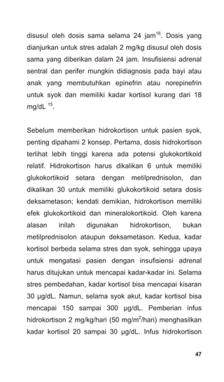 47
disusul oleh dosis sama selama 24 jam16
. Dosis yang
dianjurkan untuk stres adalah 2 mg/kg disusul oleh dosis
sama yang diberikan dalam 24 jam. Insufisiensi adrenal
sentral dan perifer mungkin didiagnosis pada bayi atau
anak yang membutuhkan epinefrin atau norepinefrin
untuk syok dan memiliki kadar kortisol kurang dari 18
mg/dL 15
.
Sebelum memberikan hidrokortison untuk pasien syok,
penting dipahami 2 konsep. Pertama, dosis hidrokortison
terlihat lebih tinggi karena ada potensi glukokortikoid
relatif. Hidrokortison harus dikalikan 6 untuk memiliki
glukokortikoid setara dengan metilprednisolon, dan
dikalikan 30 untuk memiliki glukokortikoid setara dosis
deksametason; kendati demikian, hidrokortison memiliki
efek glukokortikoid dan mineralokortikoid. Oleh karena
alasan inilah digunakan hidrokortison, bukan
metilprednisolon ataupun deksametason. Kedua, kadar
kortisol berbeda selama stres dan syok, sehingga upaya
untuk mengatasi pasien dengan insufisiensi adrenal
harus ditujukan untuk mencapai kadar-kadar ini. Selama
stres pembedahan, kadar kortisol bisa mencapai kisaran
30 μg/dL. Namun, selama syok akut, kadar kortisol bisa
mencapai 150 sampai 300 μg/dL. Pemberian infus
hidrokortison 2 mg/kg/hari (50 mg/m2
/hari) menghasilkan
kadar kortisol 20 sampai 30 μg/dL. Infus hidrokortison
 