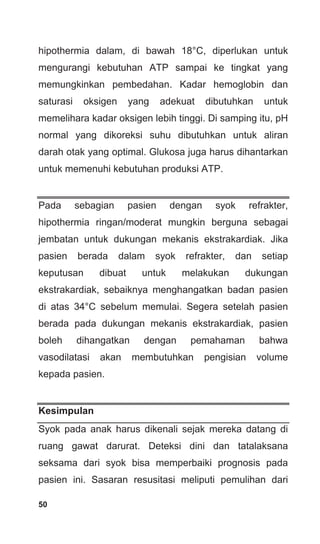 50
hipothermia dalam, di bawah 18°C, diperlukan untuk
mengurangi kebutuhan ATP sampai ke tingkat yang
memungkinkan pembedahan. Kadar hemoglobin dan
saturasi oksigen yang adekuat dibutuhkan untuk
memelihara kadar oksigen lebih tinggi. Di samping itu, pH
normal yang dikoreksi suhu dibutuhkan untuk aliran
darah otak yang optimal. Glukosa juga harus dihantarkan
untuk memenuhi kebutuhan produksi ATP.
Pada sebagian pasien dengan syok refrakter,
hipothermia ringan/moderat mungkin berguna sebagai
jembatan untuk dukungan mekanis ekstrakardiak. Jika
pasien berada dalam syok refrakter, dan setiap
keputusan dibuat untuk melakukan dukungan
ekstrakardiak, sebaiknya menghangatkan badan pasien
di atas 34°C sebelum memulai. Segera setelah pasien
berada pada dukungan mekanis ekstrakardiak, pasien
boleh dihangatkan dengan pemahaman bahwa
vasodilatasi akan membutuhkan pengisian volume
kepada pasien.
Kesimpulan
Syok pada anak harus dikenali sejak mereka datang di
ruang gawat darurat. Deteksi dini dan tatalaksana
seksama dari syok bisa memperbaiki prognosis pada
pasien ini. Sasaran resusitasi meliputi pemulihan dari
 