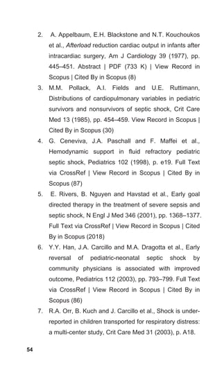 54
2. A. Appelbaum, E.H. Blackstone and N.T. Kouchoukos
et al., Afterload reduction cardiac output in infants after
intracardiac surgery, Am J Cardiology 39 (1977), pp.
445–451. Abstract | PDF (733 K) | View Record in
Scopus | Cited By in Scopus (8)
3. M.M. Pollack, A.I. Fields and U.E. Ruttimann,
Distributions of cardiopulmonary variables in pediatric
survivors and nonsurvivors of septic shock, Crit Care
Med 13 (1985), pp. 454–459. View Record in Scopus |
Cited By in Scopus (30)
4. G. Ceneviva, J.A. Paschall and F. Maffei et al.,
Hemodynamic support in fluid refractory pediatric
septic shock, Pediatrics 102 (1998), p. e19. Full Text
via CrossRef | View Record in Scopus | Cited By in
Scopus (87)
5. E. Rivers, B. Nguyen and Havstad et al., Early goal
directed therapy in the treatment of severe sepsis and
septic shock, N Engl J Med 346 (2001), pp. 1368–1377.
Full Text via CrossRef | View Record in Scopus | Cited
By in Scopus (2018)
6. Y.Y. Han, J.A. Carcillo and M.A. Dragotta et al., Early
reversal of pediatric-neonatal septic shock by
community physicians is associated with improved
outcome, Pediatrics 112 (2003), pp. 793–799. Full Text
via CrossRef | View Record in Scopus | Cited By in
Scopus (86)
7. R.A. Orr, B. Kuch and J. Carcillo et al., Shock is under-
reported in children transported for respiratory distress:
a multi-center study, Crit Care Med 31 (2003), p. A18.
 