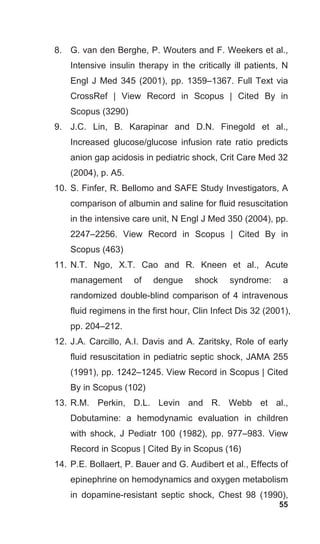 55
8. G. van den Berghe, P. Wouters and F. Weekers et al.,
Intensive insulin therapy in the critically ill patients, N
Engl J Med 345 (2001), pp. 1359–1367. Full Text via
CrossRef | View Record in Scopus | Cited By in
Scopus (3290)
9. J.C. Lin, B. Karapinar and D.N. Finegold et al.,
Increased glucose/glucose infusion rate ratio predicts
anion gap acidosis in pediatric shock, Crit Care Med 32
(2004), p. A5.
10. S. Finfer, R. Bellomo and SAFE Study Investigators, A
comparison of albumin and saline for fluid resuscitation
in the intensive care unit, N Engl J Med 350 (2004), pp.
2247–2256. View Record in Scopus | Cited By in
Scopus (463)
11. N.T. Ngo, X.T. Cao and R. Kneen et al., Acute
management of dengue shock syndrome: a
randomized double-blind comparison of 4 intravenous
fluid regimens in the first hour, Clin Infect Dis 32 (2001),
pp. 204–212.
12. J.A. Carcillo, A.I. Davis and A. Zaritsky, Role of early
fluid resuscitation in pediatric septic shock, JAMA 255
(1991), pp. 1242–1245. View Record in Scopus | Cited
By in Scopus (102)
13. R.M. Perkin, D.L. Levin and R. Webb et al.,
Dobutamine: a hemodynamic evaluation in children
with shock, J Pediatr 100 (1982), pp. 977–983. View
Record in Scopus | Cited By in Scopus (16)
14. P.E. Bollaert, P. Bauer and G. Audibert et al., Effects of
epinephrine on hemodynamics and oxygen metabolism
in dopamine-resistant septic shock, Chest 98 (1990),
 