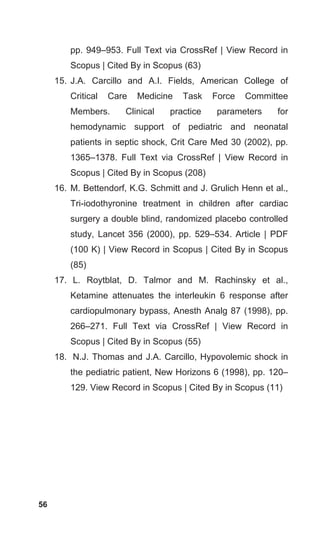 56
pp. 949–953. Full Text via CrossRef | View Record in
Scopus | Cited By in Scopus (63)
15. J.A. Carcillo and A.I. Fields, American College of
Critical Care Medicine Task Force Committee
Members. Clinical practice parameters for
hemodynamic support of pediatric and neonatal
patients in septic shock, Crit Care Med 30 (2002), pp.
1365–1378. Full Text via CrossRef | View Record in
Scopus | Cited By in Scopus (208)
16. M. Bettendorf, K.G. Schmitt and J. Grulich Henn et al.,
Tri-iodothyronine treatment in children after cardiac
surgery a double blind, randomized placebo controlled
study, Lancet 356 (2000), pp. 529–534. Article | PDF
(100 K) | View Record in Scopus | Cited By in Scopus
(85)
17. L. Roytblat, D. Talmor and M. Rachinsky et al.,
Ketamine attenuates the interleukin 6 response after
cardiopulmonary bypass, Anesth Analg 87 (1998), pp.
266–271. Full Text via CrossRef | View Record in
Scopus | Cited By in Scopus (55)
18. N.J. Thomas and J.A. Carcillo, Hypovolemic shock in
the pediatric patient, New Horizons 6 (1998), pp. 120–
129. View Record in Scopus | Cited By in Scopus (11)
 