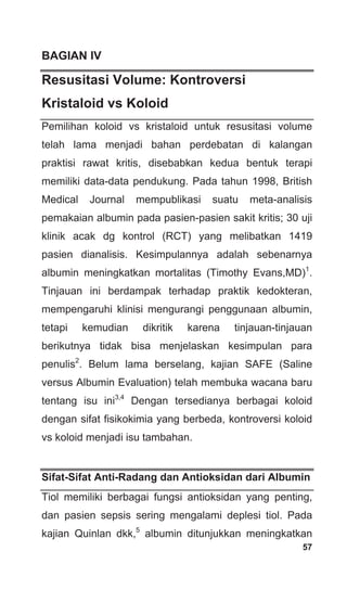 57
BAGIAN IV
Resusitasi Volume: Kontroversi
Kristaloid vs Koloid
Pemilihan koloid vs kristaloid untuk resusitasi volume
telah lama menjadi bahan perdebatan di kalangan
praktisi rawat kritis, disebabkan kedua bentuk terapi
memiliki data-data pendukung. Pada tahun 1998, British
Medical Journal mempublikasi suatu meta-analisis
pemakaian albumin pada pasien-pasien sakit kritis; 30 uji
klinik acak dg kontrol (RCT) yang melibatkan 1419
pasien dianalisis. Kesimpulannya adalah sebenarnya
albumin meningkatkan mortalitas (Timothy Evans,MD)1
.
Tinjauan ini berdampak terhadap praktik kedokteran,
mempengaruhi klinisi mengurangi penggunaan albumin,
tetapi kemudian dikritik karena tinjauan-tinjauan
berikutnya tidak bisa menjelaskan kesimpulan para
penulis2
. Belum lama berselang, kajian SAFE (Saline
versus Albumin Evaluation) telah membuka wacana baru
tentang isu ini3,4
Dengan tersedianya berbagai koloid
dengan sifat fisikokimia yang berbeda, kontroversi koloid
vs koloid menjadi isu tambahan.
Sifat-Sifat Anti-Radang dan Antioksidan dari Albumin
Tiol memiliki berbagai fungsi antioksidan yang penting,
dan pasien sepsis sering mengalami deplesi tiol. Pada
kajian Quinlan dkk,5
albumin ditunjukkan meningkatkan
 