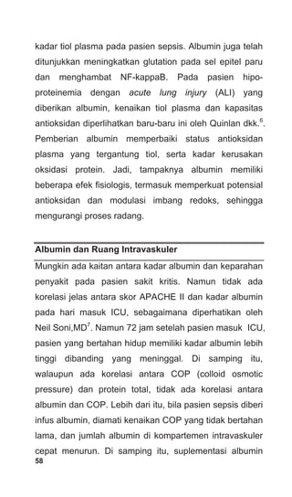 58
kadar tiol plasma pada pasien sepsis. Albumin juga telah
ditunjukkan meningkatkan glutation pada sel epitel paru
dan menghambat NF-kappaB. Pada pasien hipo-
proteinemia dengan acute lung injury (ALI) yang
diberikan albumin, kenaikan tiol plasma dan kapasitas
antioksidan diperlihatkan baru-baru ini oleh Quinlan dkk.6
.
Pemberian albumin memperbaiki status antioksidan
plasma yang tergantung tiol, serta kadar kerusakan
oksidasi protein. Jadi, tampaknya albumin memiliki
beberapa efek fisiologis, termasuk memperkuat potensial
antioksidan dan modulasi imbang redoks, sehingga
mengurangi proses radang.
Albumin dan Ruang Intravaskuler
Mungkin ada kaitan antara kadar albumin dan keparahan
penyakit pada pasien sakit kritis. Namun tidak ada
korelasi jelas antara skor APACHE II dan kadar albumin
pada hari masuk ICU, sebagaimana diperhatikan oleh
Neil Soni,MD7
. Namun 72 jam setelah pasien masuk ICU,
pasien yang bertahan hidup memiliki kadar albumin lebih
tinggi dibanding yang meninggal. Di samping itu,
walaupun ada korelasi antara COP (colloid osmotic
pressure) dan protein total, tidak ada korelasi antara
albumin dan COP. Lebih dari itu, bila pasien sepsis diberi
infus albumin, diamati kenaikan COP yang tidak bertahan
lama, dan jumlah albumin di kompartemen intravaskuler
cepat menurun. Di samping itu, suplementasi albumin
 