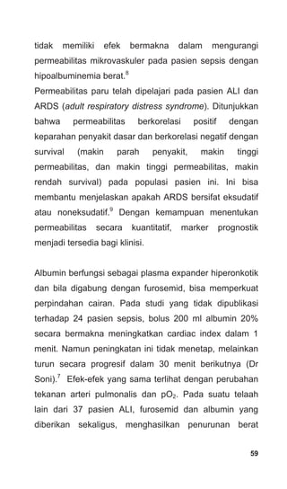 59
tidak memiliki efek bermakna dalam mengurangi
permeabilitas mikrovaskuler pada pasien sepsis dengan
hipoalbuminemia berat.8
Permeabilitas paru telah dipelajari pada pasien ALI dan
ARDS (adult respiratory distress syndrome). Ditunjukkan
bahwa permeabilitas berkorelasi positif dengan
keparahan penyakit dasar dan berkorelasi negatif dengan
survival (makin parah penyakit, makin tinggi
permeabilitas, dan makin tinggi permeabilitas, makin
rendah survival) pada populasi pasien ini. Ini bisa
membantu menjelaskan apakah ARDS bersifat eksudatif
atau noneksudatif.9
Dengan kemampuan menentukan
permeabilitas secara kuantitatif, marker prognostik
menjadi tersedia bagi klinisi.
Albumin berfungsi sebagai plasma expander hiperonkotik
dan bila digabung dengan furosemid, bisa memperkuat
perpindahan cairan. Pada studi yang tidak dipublikasi
terhadap 24 pasien sepsis, bolus 200 ml albumin 20%
secara bermakna meningkatkan cardiac index dalam 1
menit. Namun peningkatan ini tidak menetap, melainkan
turun secara progresif dalam 30 menit berikutnya (Dr
Soni).7
Efek-efek yang sama terlihat dengan perubahan
tekanan arteri pulmonalis dan pO2. Pada suatu telaah
lain dari 37 pasien ALI, furosemid dan albumin yang
diberikan sekaligus, menghasilkan penurunan berat
 