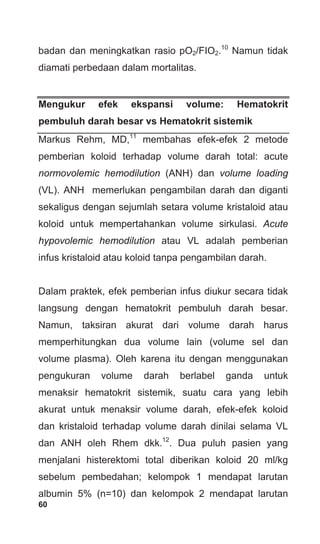 60
badan dan meningkatkan rasio pO2/FIO2.10
Namun tidak
diamati perbedaan dalam mortalitas.
Mengukur efek ekspansi volume: Hematokrit
pembuluh darah besar vs Hematokrit sistemik
Markus Rehm, MD,11
membahas efek-efek 2 metode
pemberian koloid terhadap volume darah total: acute
normovolemic hemodilution (ANH) dan volume loading
(VL). ANH memerlukan pengambilan darah dan diganti
sekaligus dengan sejumlah setara volume kristaloid atau
koloid untuk mempertahankan volume sirkulasi. Acute
hypovolemic hemodilution atau VL adalah pemberian
infus kristaloid atau koloid tanpa pengambilan darah.
Dalam praktek, efek pemberian infus diukur secara tidak
langsung dengan hematokrit pembuluh darah besar.
Namun, taksiran akurat dari volume darah harus
memperhitungkan dua volume lain (volume sel dan
volume plasma). Oleh karena itu dengan menggunakan
pengukuran volume darah berlabel ganda untuk
menaksir hematokrit sistemik, suatu cara yang lebih
akurat untuk menaksir volume darah, efek-efek koloid
dan kristaloid terhadap volume darah dinilai selama VL
dan ANH oleh Rhem dkk.12
. Dua puluh pasien yang
menjalani histerektomi total diberikan koloid 20 ml/kg
sebelum pembedahan; kelompok 1 mendapat larutan
albumin 5% (n=10) dan kelompok 2 mendapat larutan
 