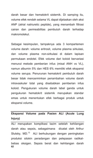 62
darah besar dan hematokrit sistemik. Di samping itu,
volume efek rendah selama VL dapat dijelaskan oleh aksi
ANP (atrial natriuretic peptide), yang menambah filtrasi
cairan dan permeabilitas pembuluh darah terhadap
makromolekul.
Sebagai kesimpulan, tampaknya ada 3 kompartemen
volume darah: volume eritrosit, volume plasma sirkulasi,
dan volume plasma non-sirkulasi di dalam lapisan
permukaan endotel. Efek volume dari koloid bervariasi
menurut metode pemberian infus (misal ANH vs VL),
namun albumin 5% dan HES 6% memiliki efek ekspansi
volume serupa. Penurunan hematokrit pembuluh darah
besar tidak mencerminkan penambahan volume darah
intravaskuler total yang disebabkan pemberian infus
koloid. Pengukuran volume darah label ganda untuk
pengukuran hematokrit sistemik merupakan standar
emas untuk menentukan efek berbagai produk untuk
ekspansi volume.
Ekspansi Volume pada Pasien ALI (Acute Lung
Injury)
ALI merupakan komplikasi lazim setelah kehilangan
darah atau sepsis, sebagaimana dicatat oleh Arthur
Slutsky, MD.13
ALI berhubungan dengan peningkatan
produksi sitokin peradangan dan pelepasan radikal-
bebas oksigen. Sepsis berat dan kehilangan darah
 