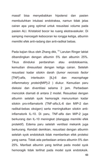 63
massif bisa menyebabkan hipotensi dan pasien
membutuhkan intubasi endotrakea, namun tidak jelas
cairan apa yang optimal untuk resusitasi volume pada
pasien ALI. Kristaloid bocor ke ruang ekstravaskuler. Di
samping mencegah kebocoran ke rongga ketiga, albumin
memiliki efek anti-radang dan anti-radikal bebas.
Pada kajian tikus oleh Zhang dkk, 14
Larutan Ringer laktat
dibandingkan dengan albumin 5% dan albumin 25%.
Tikus diinduksi perdarahan atau endotoksemia,
kemudian diresusitasi dengan ketiga cairan. Setelah
resusitasi kadar sitokin darah (tumor necrosis factor
[TNF]-alfa, interleukin [IL]-6 dan macrophage
inflammatory protein[MIP]-2 ) diukur. Kemudian paru
dieksisi dan diventilasi selama 2 jam. Perbedaan
mencolok diamati di antara 2 model. Resusitasi dengan
albumin setelah syok hemoragik menurunkan kadar
sitokin pro-inflamatorik (TNF-alfa,IL-6 dan MIP-2 dan
radikal-bebas oksigen) serta meningkatkan sitokin anti-
inflamatorik IL-10. Di paru, TNF-alfa dan MIP-2 juga
berkurang dan IL-10 meningkat (dianggap memiliki efek
protektif). Edema paru setelah ventilasi mekanik juga
berkurang. Kendati demikian, resusitasi dengan albumin
setelah syok endotoksik tidak memberikan efek proteksi
yang sama. Tidak ada perbedaan antara albumin 5% dan
25%. Manfaat albumin yang terlihat pada model syok
hemoragik tidak terlihat pada model syok endotoksik.
 