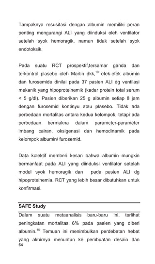 64
Tampaknya resusitasi dengan albumin memiliki peran
penting mengurangi ALI yang diinduksi oleh ventilator
setelah syok hemoragik, namun tidak setelah syok
endotoksik.
Pada suatu RCT prospektif,tersamar ganda dan
terkontrol plasebo oleh Martin dkk,10
efek-efek albumin
dan furosemide dinilai pada 37 pasien ALI dg ventilasi
mekanik yang hipoproteinemik (kadar protein total serum
< 5 g/dl). Pasien diberikan 25 g albumin setiap 8 jam
dengan furosemid kontinyu atau plasebo. Tidak ada
perbedaan mortalitas antara kedua kelompok, tetapi ada
perbedaan bermakna dalam parameter-parameter
imbang cairan, oksigenasi dan hemodinamik pada
kelompok albumin/ furosemid.
Data kolektif memberi kesan bahwa albumin mungkin
bermanfaat pada ALI yang diinduksi ventilator setelah
model syok hemoragik dan pada pasien ALI dg
hipoproteinemia. RCT yang lebih besar dibutuhkan untuk
konfirmasi.
SAFE Study
Dalam suatu metaanalisis baru-baru ini, terlihat
peningkatan mortalitas 6% pada pasien yang diberi
albumin.15
Temuan ini menimbulkan perdebatan hebat
yang akhirnya menuntun ke pembuatan desain dan
 