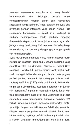 2
sejumlah mekanisme neurohormonal yang bersifat
kompensatorik dan fisiologis bekerja untuk
mempertahankan tekanan darah dan memelihara
kecukupan fungsi jaringan. Pada stadium ini syok bisa
reversibel dengan intervensi yang benar. Namun, bila
mekanisme kompensasi ini gagal, syok berlanjut ke
stadium dekompensata. Pada stadium menetap
(irreversible stage), syok berlanjut ke cidera organ dan
jaringan yang berat, yang tidak responsif terhadap terapi
konvensional, dan berujung dengan gagal organ ganda
dan kematian pasien.
Syok merupakan diagnosis klinis, namun deteksi masih
merupakan masalah pada anak. Dalam pedoman yang
dipublikasi oleh the American College of Critical Care
Medicine, Carcillo dkk mendefinisikan syok septik pada
anak sebagai takikardia dengan tanda berkurangnya
perfusi perifer, termasuk berkurangnya volume nadi,
capillary refill time (CRT) lebih dari 2 detik, bercak dan
dingin pada ekstremitas, kesadaran berubah dan jumlah
urin berkurang.2
Hipotensi merupakan tanda lanjut dan
fase dekompensata pada syok anak, sehingga tidak bisa
diandalkan untuk menegakkan diagnosis. Capillary refill
terbaik diperiksa dengan menekan ekstremitas distal,
seperti jari tangan dan kaki, selama 5 detik dan kemudian
dilepas. Waktu pengisian kembali dicatat. Pada suhu
kamar normal, capillary bed distal biasanya terisi dalam
2-3 detik. Dikatakan memanjang jika lebih dari 5 detik.
 