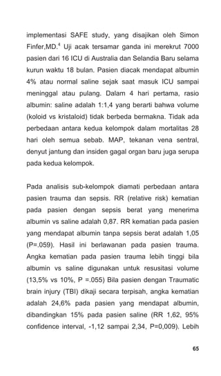 65
implementasi SAFE study, yang disajikan oleh Simon
Finfer,MD.4
Uji acak tersamar ganda ini merekrut 7000
pasien dari 16 ICU di Australia dan Selandia Baru selama
kurun waktu 18 bulan. Pasien diacak mendapat albumin
4% atau normal saline sejak saat masuk ICU sampai
meninggal atau pulang. Dalam 4 hari pertama, rasio
albumin: saline adalah 1:1,4 yang berarti bahwa volume
(koloid vs kristaloid) tidak berbeda bermakna. Tidak ada
perbedaan antara kedua kelompok dalam mortalitas 28
hari oleh semua sebab. MAP, tekanan vena sentral,
denyut jantung dan insiden gagal organ baru juga serupa
pada kedua kelompok.
Pada analisis sub-kelompok diamati perbedaan antara
pasien trauma dan sepsis. RR (relative risk) kematian
pada pasien dengan sepsis berat yang menerima
albumin vs saline adalah 0,87. RR kematian pada pasien
yang mendapat albumin tanpa sepsis berat adalah 1,05
(P=.059). Hasil ini berlawanan pada pasien trauma.
Angka kematian pada pasien trauma lebih tinggi bila
albumin vs saline digunakan untuk resusitasi volume
(13,5% vs 10%, P =.055) Bila pasien dengan Traumatic
brain injury (TBI) dikaji secara terpisah, angka kematian
adalah 24,6% pada pasien yang mendapat albumin,
dibandingkan 15% pada pasien saline (RR 1,62, 95%
confidence interval, -1,12 sampai 2,34, P=0,009). Lebih
 