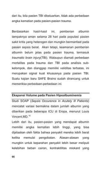 66
dari itu, bila pasien TBI dikeluarkan, tidak ada perbedaan
angka kematian pada pasien-pasien trauma.
Berdasarkan hasil-hasil ini, pemberian albumin
tampaknya aman selama 28 hari pada populasi pasien
sakit kritis yang heterogen dan mungkin bermanfaat pada
pasien sepsis berat. Akan tetapi, keamanan pemberian
albumin belum jelas pada pasien trauma, termasuk
traumatic brain injury(TBI). Walaupun diamati perbedaan
mortalitas pada trauma dan TBI pada analisis sub-
kelompok, dan dianggap memiliki validitas terbatas, ini
merupakan signal kuat khususnya pada pasien TBI.
Suatu kajian baru SAFE Brains sudah dirancang untuk
memeriksa perbedaan-perbedaan ini.
Ekspansi Volume pada Pasien Hipoalbuminemia
Studi SOAP (Sepsis Occurence in Acutely Ill Patients)
mencatat variasi bermakna dalam jumlah albumin yang
diberikan pada beberapa ICU di Eropa, menurut Louis
Vincent,MD.16
Lebih dari itu, pasien-pasien yang mendapat albumin
memiliki angka kematian lebih tinggi, yang bisa
dijelaskan oleh fakta bahwa penyakit mereka lebih berat
ketika memulai pengobatan. Alasan-alasan yang
mungkin untuk keparahan penyakit lebih besar meliputi
kelebihan beban cairan, kontraktilitas miokard yang
 