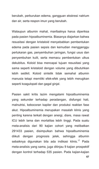 67
berubah, perburukan edema, gangguan ekskresi natrium
dan air, serta respon imun yang berubah.
Walaupun albumin mahal, manfaatnya harus diperiksa
pada pasien hipoalbuminemia. Biasanya diajarkan bahwa
resusitasi dengan kristaloid menyebabkan pembentukan
edema pada pasien sepsis dan kemudian mengganggu
pertukaran gas, penyembuhan jaringan, fungsi usus dan
penyembuhan kulit, serta memacu pembentukan ulkus
dekubitus. Koloid bisa mencapai tujuan resusitasi yang
sama seperti kristaloid dengan volume yang dibutuhkan
lebih sedikit. Koloid sintetik tidak semahal albumin
manusia tetapi memiliki efek-efek yang lebih merugikan
seperti koagulopati dan gagal ginjal.
Pasien sakit kritis lazim mengalami hipoalbuminemia
yang sekunder terhadap peradangan, disfungsi hati,
malnutrisi, kebocoran kapiler dan produksi reaktan fase
akut. Hipoalbuminemia merupakan masalah klinis yang
penting karena terkait dengan anergi, diare, masa rawat
ICU lebih lama dan mortalitas lebih tinggi. Pada suatu
meta-analisis dari 90 kajian cohort yang melibatkan
291433 pasien, disimpulkan bahwa hipoalbuminemia
diikuti dengan prognosis jelek, sehingga albumin
sebaiknya digunakan bila ada indikasi klinis.17
Pada
meta-analisis yang sama, juga ditinjau 9 kajian prospektif
dengan kontrol terhadap 535 pasien. Pada kajian-kajian
 