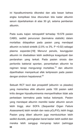 68
ini hipoalbuminemia dikoreksi dan ada kesan bahwa
angka komplikasi bisa diturunkan bila kadar albumin
serum dipertahankan di atas 30 g/L selama pemberian
albumin.
Pada suatu kajian retrospektif terhadap 19.578 pasien
CABG, sedikit penurunan (bermakna statistik) dalam
mortalitas didapatkan pada pasien yang mendapat
albumin vs koloid sintetik (2,5% vs 3%, P =0.02) sebagai
plasma expander.[18] Menurut penulis, keunggulan
albumin ini disebabkan lebih sedikitnya koagulopati dan
perdarahan yang terkait. Pada pasien sirosis dan
peritonitis bakterial spontan, penambahan albumin ke
regimen terapi mengurangi mortalitas.19
dan albumin
diperlihatkan memperkuat efek terlipressin pada pasien
dengan sindrom hepatorenal.20
Sebuah RCT kecil dan prospektif (albumin vs plasebo)
yang memeriksa efek albumin pada 100 pasien sakit
kritis dengan hipoalbuminemia memperlihatkan tidak ada
perbedaan bermakna pada kedua kelompok. Pasien
yang mendapat albumin memiliki kadar albumin serum
lebih tinggi, skor SOFA (Sequential Organ Failure
Assessment) lebih rendah dan rasio pO2/FIO2 lebih tinggi.
Pasien yang diberi albumin juga membutuhkan lebih
sedikit diuretik, peningkatan berat badan lebih sedikit dan
mereka lebih sanggup menyerap kalori (sehingga
 