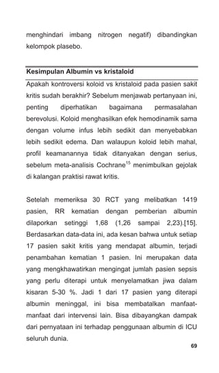 69
menghindari imbang nitrogen negatif) dibandingkan
kelompok plasebo.
Kesimpulan Albumin vs kristaloid
Apakah kontroversi koloid vs kristaloid pada pasien sakit
kritis sudah berakhir? Sebelum menjawab pertanyaan ini,
penting diperhatikan bagaimana permasalahan
berevolusi. Koloid menghasilkan efek hemodinamik sama
dengan volume infus lebih sedikit dan menyebabkan
lebih sedikit edema. Dan walaupun koloid lebih mahal,
profil keamanannya tidak ditanyakan dengan serius,
sebelum meta-analisis Cochrane15
menimbulkan gejolak
di kalangan praktisi rawat kritis.
Setelah memeriksa 30 RCT yang melibatkan 1419
pasien, RR kematian dengan pemberian albumin
dilaporkan setinggi 1,68 (1,26 sampai 2,23).[15].
Berdasarkan data-data ini, ada kesan bahwa untuk setiap
17 pasien sakit kritis yang mendapat albumin, terjadi
penambahan kematian 1 pasien. Ini merupakan data
yang mengkhawatirkan mengingat jumlah pasien sepsis
yang perlu diterapi untuk menyelamatkan jiwa dalam
kisaran 5-30 %. Jadi 1 dari 17 pasien yang diterapi
albumin meninggal, ini bisa membatalkan manfaat-
manfaat dari intervensi lain. Bisa dibayangkan dampak
dari pernyataan ini terhadap penggunaan albumin di ICU
seluruh dunia.
 