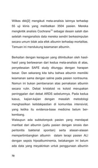 70
Wilkes dkk[2] mengikuti meta-analisis lainnya terhadap
55 uji klinis yang melibatkan 3504 pasien. Mereka
mengkritik analisis Cochrane15
sebagai desain salah dan
setelah menganalisis data mereka sendiri berkesimpulan
secara umum tidak ada efek albumin terhadap mortalitas.
Temuan ini mendukung keamanan albumin.
Berkaitan dengan keraguan yang ditimbulkan oleh hasil-
hasil yang berlawanan dari kedua meta-analisis di atas,
penyelesaian SAFE study ditunggu dengan harapan
besar. Dan sekarang kita tahu bahwa albumin memiliki
keamanan sama dengan saline pada pasien nontrauma.
Namun ini bukan pembenaran atas pemakaian albumin
secara rutin. Debat kristaloid vs koloid merupakan
peninggalan dari debat ARDS sebelumnya. Pada kedua
kasus, kajian-kajian dengan masalah metodologi
menghasilkan ketidakpastian di komunitas intensivist,
yang ketika itu evidence-base medicine belum ber-
kembang.
Walaupun ada subkelompok pasien yang mendapat
manfaat dari albumin (yaitu pasien dengan sirosis dan
peritonitis bakterial spontan) serta alasan-alasan
mempertimbangkan albumin dalam terapi pasien ALI
dengan sepsis hipoalbuminemia, belakangan ini belum
ada data yang meyakinkan untuk penggunaan albumin
 