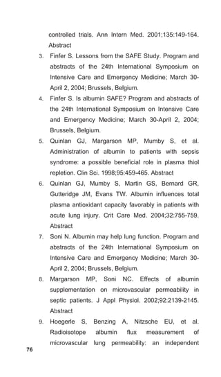 76
controlled trials. Ann Intern Med. 2001;135:149-164.
Abstract
3. Finfer S. Lessons from the SAFE Study. Program and
abstracts of the 24th International Symposium on
Intensive Care and Emergency Medicine; March 30-
April 2, 2004; Brussels, Belgium.
4. Finfer S. Is albumin SAFE? Program and abstracts of
the 24th International Symposium on Intensive Care
and Emergency Medicine; March 30-April 2, 2004;
Brussels, Belgium.
5. Quinlan GJ, Margarson MP, Mumby S, et al.
Administration of albumin to patients with sepsis
syndrome: a possible beneficial role in plasma thiol
repletion. Clin Sci. 1998;95:459-465. Abstract
6. Quinlan GJ, Mumby S, Martin GS, Bernard GR,
Gutteridge JM, Evans TW. Albumin influences total
plasma antioxidant capacity favorably in patients with
acute lung injury. Crit Care Med. 2004;32:755-759.
Abstract
7. Soni N. Albumin may help lung function. Program and
abstracts of the 24th International Symposium on
Intensive Care and Emergency Medicine; March 30-
April 2, 2004; Brussels, Belgium.
8. Margarson MP, Soni NC. Effects of albumin
supplementation on microvascular permeability in
septic patients. J Appl Physiol. 2002;92:2139-2145.
Abstract
9. Hoegerle S, Benzing A, Nitzsche EU, et al.
Radioisotope albumin flux measurement of
microvascular lung permeability: an independent
 