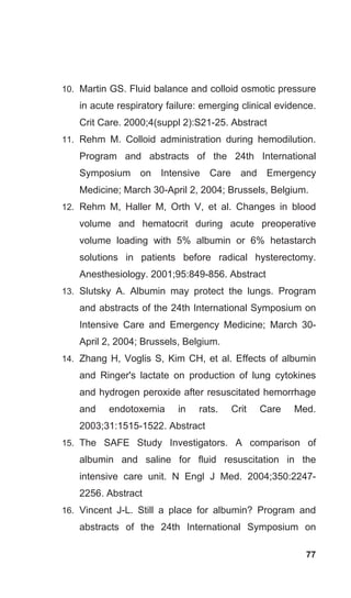 77
10. Martin GS. Fluid balance and colloid osmotic pressure
in acute respiratory failure: emerging clinical evidence.
Crit Care. 2000;4(suppl 2):S21-25. Abstract
11. Rehm M. Colloid administration during hemodilution.
Program and abstracts of the 24th International
Symposium on Intensive Care and Emergency
Medicine; March 30-April 2, 2004; Brussels, Belgium.
12. Rehm M, Haller M, Orth V, et al. Changes in blood
volume and hematocrit during acute preoperative
volume loading with 5% albumin or 6% hetastarch
solutions in patients before radical hysterectomy.
Anesthesiology. 2001;95:849-856. Abstract
13. Slutsky A. Albumin may protect the lungs. Program
and abstracts of the 24th International Symposium on
Intensive Care and Emergency Medicine; March 30-
April 2, 2004; Brussels, Belgium.
14. Zhang H, Voglis S, Kim CH, et al. Effects of albumin
and Ringer's lactate on production of lung cytokines
and hydrogen peroxide after resuscitated hemorrhage
and endotoxemia in rats. Crit Care Med.
2003;31:1515-1522. Abstract
15. The SAFE Study Investigators. A comparison of
albumin and saline for fluid resuscitation in the
intensive care unit. N Engl J Med. 2004;350:2247-
2256. Abstract
16. Vincent J-L. Still a place for albumin? Program and
abstracts of the 24th International Symposium on
 