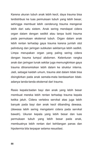 88
Karena ukuran tubuh anak lebih kecil, daya trauma bisa
terdistribusi ke luas permukaan tubuh yang lebih besar,
sehingga membuat lebih cenderung trauma mengenai
lebih dari satu sistem. Anak sering mendapat cidera
organ dalam dengan sedikit atau tanpa bukti trauma
pada permukaan eksternal tubuh. Organ dalam anak
lebih rentan terhadap gaya trauma karena jumlah otot
pelindung dan jaringan subkutan sekitarnya lebih sedikit.
Limpa merupakan organ yang paling sering cidera
dengan trauma tumpul abdomen. Kelenturan rangka
anak dan jaringan lunak sekitar juga memungkinkan gaya
trauma ditransmisikan lebih dalam ke struktur interna.
Jadi, sebagai kaidah umum, trauma alat dalam tidak bisa
disingkirkan pada anak semata-mata berdasarkan tidak-
adanya tanda-tanda eksternal dari trauma.
Rasio kepala:badan bayi dan anak yang lebih besar
membuat mereka lebih rentan terhadap trauma kepala
ketika jatuh. Cidera vertebra servikal atas juga lebih
banyak pada bayi dan anak kecil dibanding dewasa.
(dewasa lebih sering mengalami cidera pada servikal
bawah). Ukuran kepala yang lebih besar dan luas
permukaan tubuh yang lebih besar pada anak,
membuatnya lebih rentan dari kehilangan panas dan
hipotermia bila terpapar selama resusitasi.
 