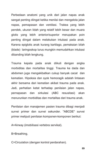 89
Perbedaan anatomi yang unik dari jalan napas anak
sangat penting diingat ketika menilai dan mengelola jalan
napas, pernapasan dan ventilasi. Trakea yang lebih
pendek, ukuran lidah yang relatif lebih besar dan muara
glotis yang lebih anterior/superior merupakan poin
penting diingat dalam melakukan intubasi pada anak.
Karena epiglotis anak kurang kartilago, pemakaian bilah
(blade) laringoskop lurus mungkin memudahkan intubasi
dibanding bilah lengkung.
Trauma kepala pada anak diikuti dengan angka
morbiditas dan mortalitas tinggi. Trauma ke dada dan
abdomen juga mengakibatkan cukup banyak cacat dan
kematian. Hipoksia dan syok hemoragik adalah lintasan
akhir bersama dari kematian akibat trauma pada anak.
Jadi, perhatian ketat terhadap penilaian jalan napas,
pernapasan dan sirkulasi (ABC resusitasi) akan
menurunkan morbiditas dan mortalitas dari trauma anak.
Penilaian dan manajemen pasien trauma dibagi menjadi
survei primer dan survei sekunder. "ABCDE" survei
primer meliputi penilaian komponen-komponen berikut:
A=Airway (imobilisasi vertebra servikal).
B=Breathing.
C=Circulation (dengan kontrol perdarahan).
 
