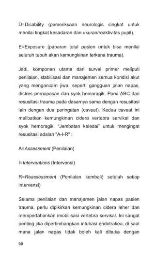 90
D=Disability (pemeriksaan neurologis singkat untuk
menilai tingkat kesadaran dan ukuran/reaktivitas pupil).
E=Exposure (paparan total pasien untuk bisa menilai
seluruh tubuh akan kemungkinan terkena trauma).
Jadi, komponen utama dari survei primer meliputi
penilaian, stabilisasi dan manajemen semua kondisi akut
yang mengancam jiwa, seperti gangguan jalan napas,
distres pernapasan dan syok hemoragik. Porsi ABC dari
resusitasi trauma pada dasarnya sama dengan resusitasi
lain dengan dua peringatan (caveat). Kedua caveat ini
melibatkan kemungkinan cidera vertebra servikal dan
syok hemoragik. “Jembatan keledai” untuk mengingat
resusitasi adalah "A-I-R" :
A=Assessment (Penilaian)
I=Interventions (Intervensi)
R=Reassessment (Penilaian kembali) setelah setiap
intervensi)
Selama penilaian dan manajemen jalan napas pasien
trauma, perlu dipikirkan kemungkinan cidera leher dan
mempertahankan imobilisasi vertebra servikal. Ini sangat
penting jika dipertimbangkan intubasi endotrakea, di saat
mana jalan napas tidak boleh kali dibuka dengan
 