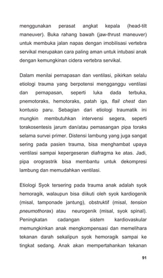 91
menggunakan perasat angkat kepala (head-tilt
maneuver). Buka rahang bawah (jaw-thrust maneuver)
untuk membuka jalan napas dengan imobilisasi vertebra
servikal merupakan cara paling aman untuk intubasi anak
dengan kemungkinan cidera vertebra servikal.
Dalam menilai pernapasan dan ventilasi, pikirkan selalu
etiologi trauma yang berpotensi mengganggu ventilasi
dan pernapasan, seperti luka dada terbuka,
pnemotoraks, hemotoraks, patah iga, flail chest dan
kontusio paru. Sebagian dari etiologi traumatik ini
mungkin membutuhkan intervensi segera, seperti
torakosentesis jarum dan/atau pemasangan pipa toraks
selama survei primer. Distensi lambung yang juga sangat
sering pada pasien trauma, bisa menghambat upaya
ventilasi sampai kepergeseran diafragma ke atas. Jadi,
pipa orograstrik bisa membantu untuk dekompresi
lambung dan memudahkan ventilasi.
Etiologi Syok tersering pada trauma anak adalah syok
hemoragik, walaupun bisa diikuti oleh syok kardiogenik
(misal, tamponade jantung), obstruktif (misal, tension
pneumothorax) atau neurogenik (misal, syok spinal).
Peningkatan cadangan sistem kardiovaskular
memungkinkan anak mengkompensasi dan memelihara
tekanan darah sekalipun syok hemoragik sampai ke
tingkat sedang. Anak akan mempertahankan tekanan
 