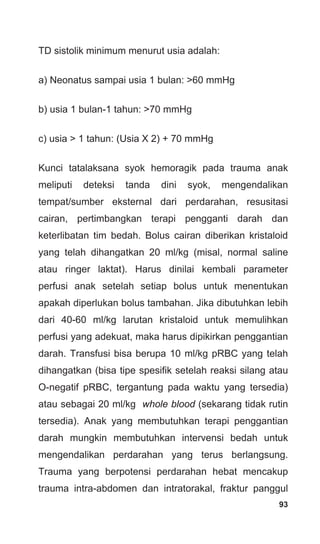 93
TD sistolik minimum menurut usia adalah:
a) Neonatus sampai usia 1 bulan: >60 mmHg
b) usia 1 bulan-1 tahun: >70 mmHg
c) usia > 1 tahun: (Usia X 2) + 70 mmHg
Kunci tatalaksana syok hemoragik pada trauma anak
meliputi deteksi tanda dini syok, mengendalikan
tempat/sumber eksternal dari perdarahan, resusitasi
cairan, pertimbangkan terapi pengganti darah dan
keterlibatan tim bedah. Bolus cairan diberikan kristaloid
yang telah dihangatkan 20 ml/kg (misal, normal saline
atau ringer laktat). Harus dinilai kembali parameter
perfusi anak setelah setiap bolus untuk menentukan
apakah diperlukan bolus tambahan. Jika dibutuhkan lebih
dari 40-60 ml/kg larutan kristaloid untuk memulihkan
perfusi yang adekuat, maka harus dipikirkan penggantian
darah. Transfusi bisa berupa 10 ml/kg pRBC yang telah
dihangatkan (bisa tipe spesifik setelah reaksi silang atau
O-negatif pRBC, tergantung pada waktu yang tersedia)
atau sebagai 20 ml/kg whole blood (sekarang tidak rutin
tersedia). Anak yang membutuhkan terapi penggantian
darah mungkin membutuhkan intervensi bedah untuk
mengendalikan perdarahan yang terus berlangsung.
Trauma yang berpotensi perdarahan hebat mencakup
trauma intra-abdomen dan intratorakal, fraktur panggul
 