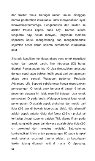 94
dan fraktur femur. Sebagai kaidah umum, dianggap
bahwa perdarahan intrakranial tidak menyebabkan syok
hipovolemik/hemoragik. Pengecualian dari kaidah ini
adalah trauma kepala pada bayi. Karena sutura
tengkorak bayi belum menyatu, tengkorak memiliki
kapasitas untuk mengembang dan mengakomodasi
sejumlah besar darah selama perdarahan intrakranial
akut.
Jika ada kesulitan mendapat akses vena untuk resusitasi
cairan dan produk darah, line intraosea (IO) harus
dipakai. Pemasangan line IO bisa dimasukkan langsung
dengan cepat atau bahkan lebih cepat dari pemasangan
akses vena sentral. Walaupun pedoman Pediatric
Advanced Life Support sebelumnya hanya mengizinkan
pemasangan IO luntuk anak berusia di bawah 6 tahun,
pedoman dewasa ini tidak memiliki batasan usia untuk
pemakaian IO pada anak. Walaupun tempat ideal untuk
penempatan IO adalah aspek proksimal dan media dari
tibia (2-3 cm di bawah tuberositas tibia), titik alternatif
adalah aspek anterior distal dari femur (2-3 cm proksimal
terhadap pinggir superior patela). Titik alternatif lain pada
anak yang lebih besar dan dewasa adalah distal tibia (2-3
cm proksimal dari meleolus medialis). Satu-satunya
kontraindikasi klinis untuk pemasangan IO pada tungkai
anak selama resusitasi trauma adalah: a) kecurigaan
fraktur tulang dibawah kulit di mana IO dipasang,
 